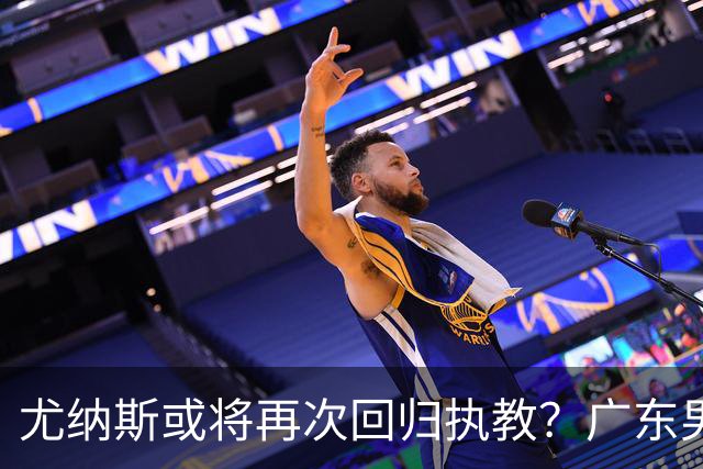 尤纳斯或将再次回归执教？广东男篮头号主帅人选出现变动，朱芳雨根本做不了主